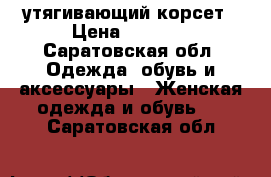 утягивающий корсет › Цена ­ 2 800 - Саратовская обл. Одежда, обувь и аксессуары » Женская одежда и обувь   . Саратовская обл.